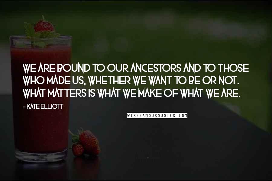 Kate Elliott Quotes: We are bound to our ancestors and to those who made us, whether we want to be or not. What matters is what we make of what we are.