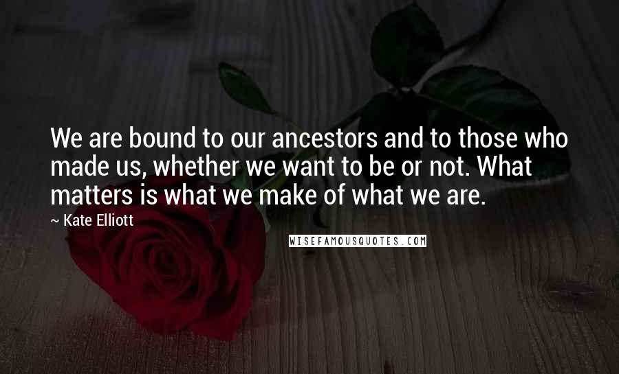 Kate Elliott Quotes: We are bound to our ancestors and to those who made us, whether we want to be or not. What matters is what we make of what we are.