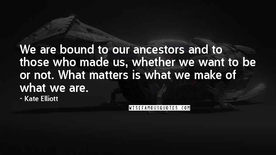 Kate Elliott Quotes: We are bound to our ancestors and to those who made us, whether we want to be or not. What matters is what we make of what we are.