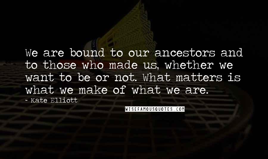 Kate Elliott Quotes: We are bound to our ancestors and to those who made us, whether we want to be or not. What matters is what we make of what we are.