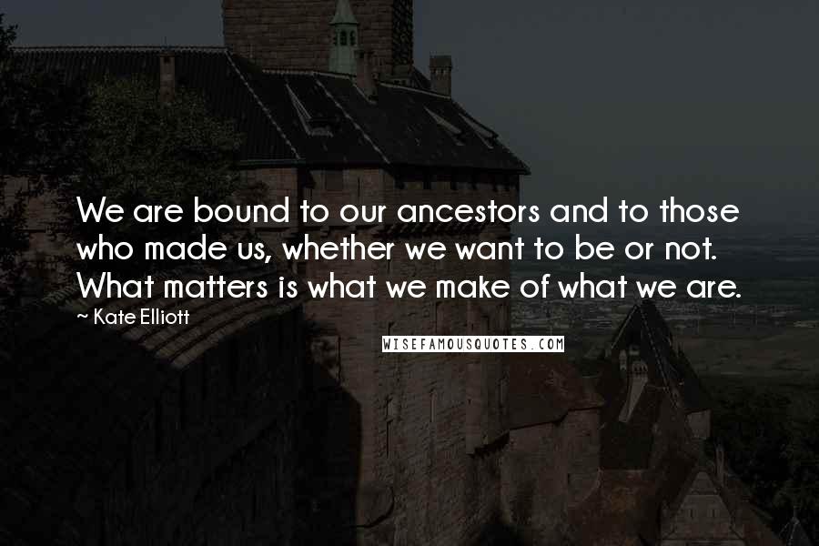 Kate Elliott Quotes: We are bound to our ancestors and to those who made us, whether we want to be or not. What matters is what we make of what we are.