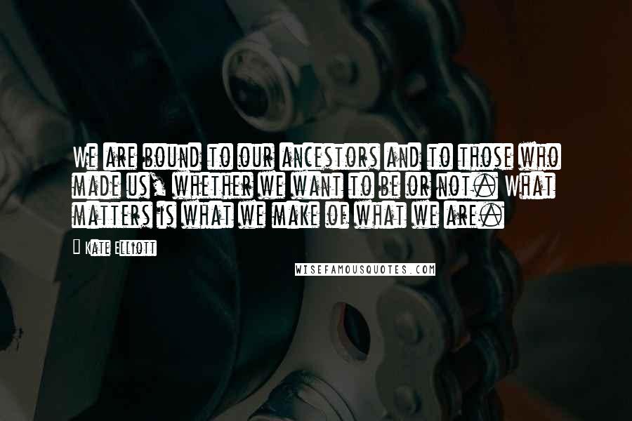 Kate Elliott Quotes: We are bound to our ancestors and to those who made us, whether we want to be or not. What matters is what we make of what we are.