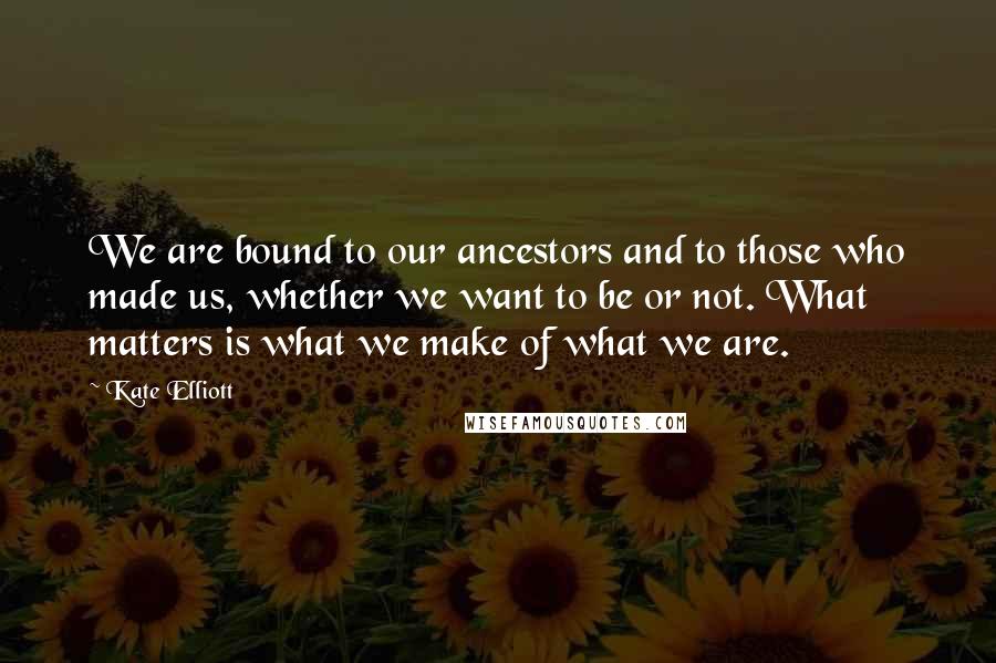 Kate Elliott Quotes: We are bound to our ancestors and to those who made us, whether we want to be or not. What matters is what we make of what we are.