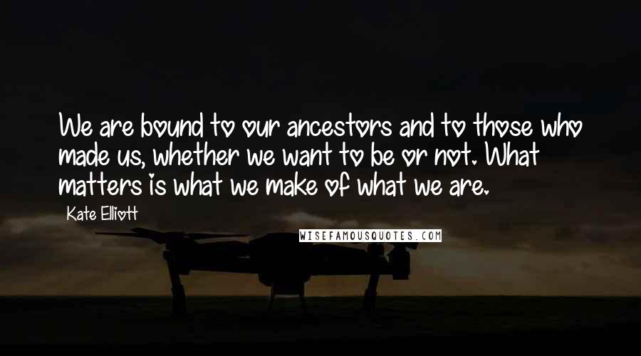 Kate Elliott Quotes: We are bound to our ancestors and to those who made us, whether we want to be or not. What matters is what we make of what we are.