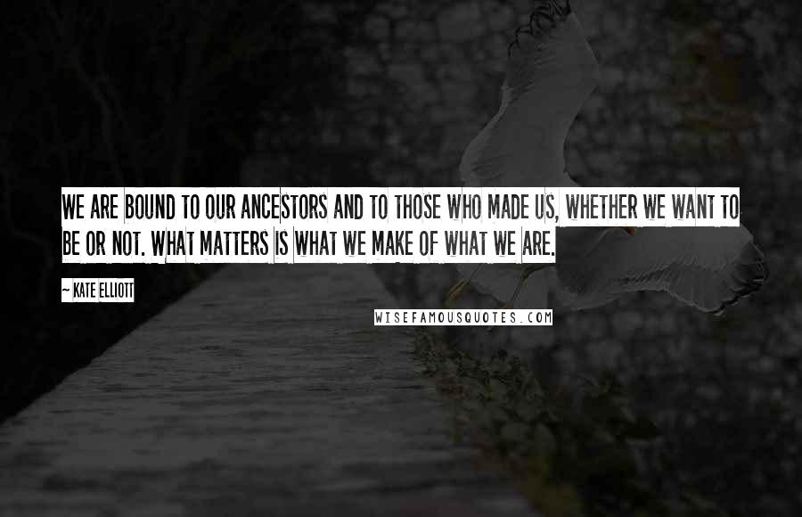 Kate Elliott Quotes: We are bound to our ancestors and to those who made us, whether we want to be or not. What matters is what we make of what we are.