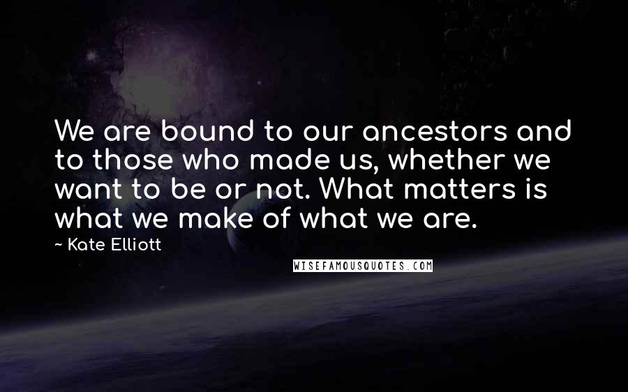 Kate Elliott Quotes: We are bound to our ancestors and to those who made us, whether we want to be or not. What matters is what we make of what we are.
