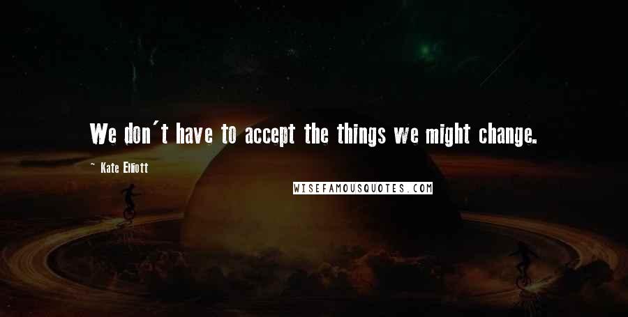 Kate Elliott Quotes: We don't have to accept the things we might change.