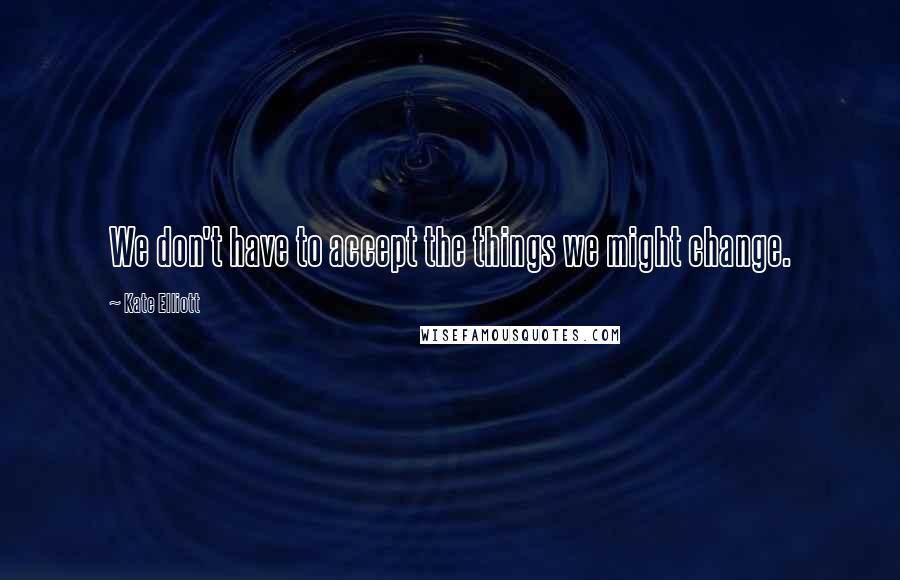 Kate Elliott Quotes: We don't have to accept the things we might change.