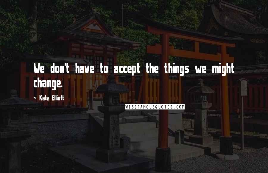 Kate Elliott Quotes: We don't have to accept the things we might change.