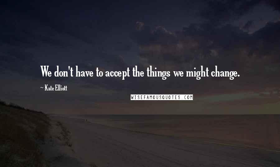 Kate Elliott Quotes: We don't have to accept the things we might change.