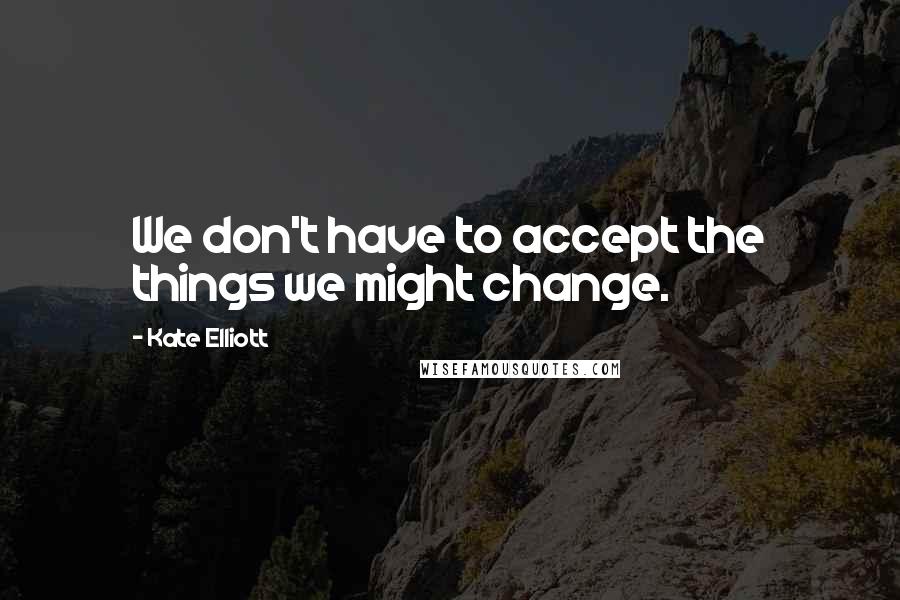 Kate Elliott Quotes: We don't have to accept the things we might change.