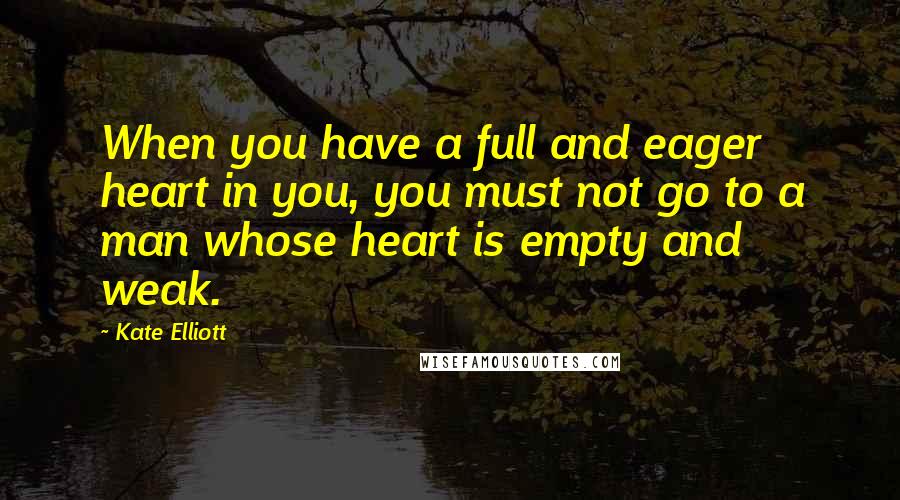 Kate Elliott Quotes: When you have a full and eager heart in you, you must not go to a man whose heart is empty and weak.