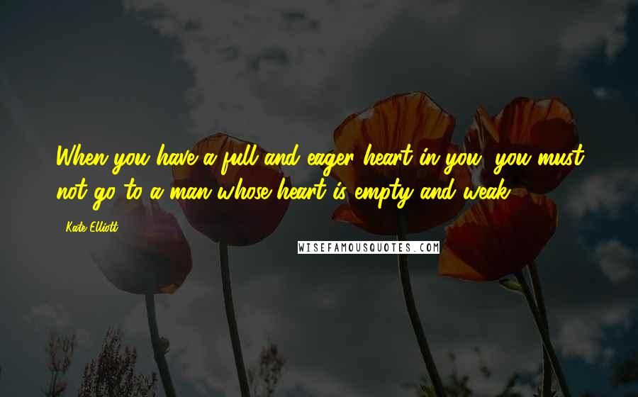 Kate Elliott Quotes: When you have a full and eager heart in you, you must not go to a man whose heart is empty and weak.