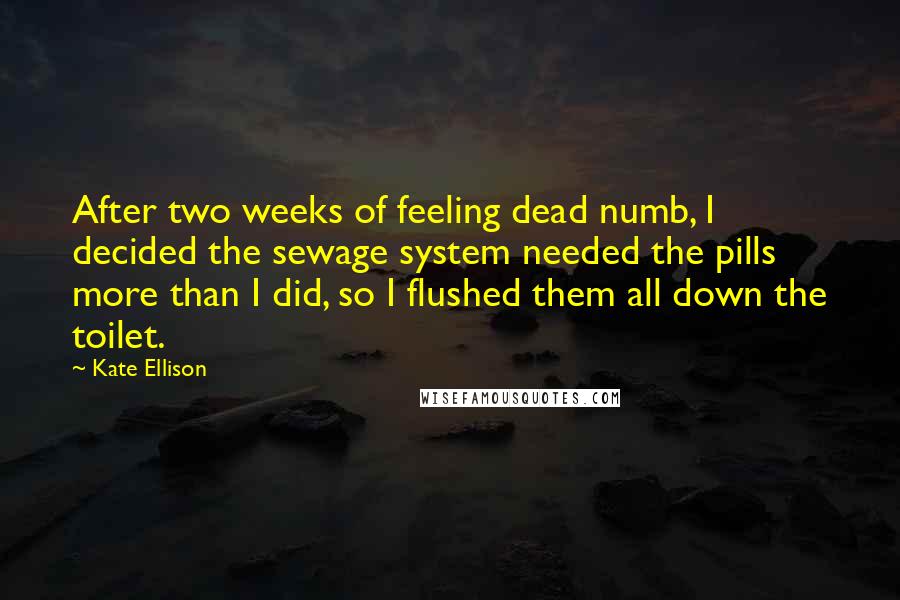 Kate Ellison Quotes: After two weeks of feeling dead numb, I decided the sewage system needed the pills more than I did, so I flushed them all down the toilet.