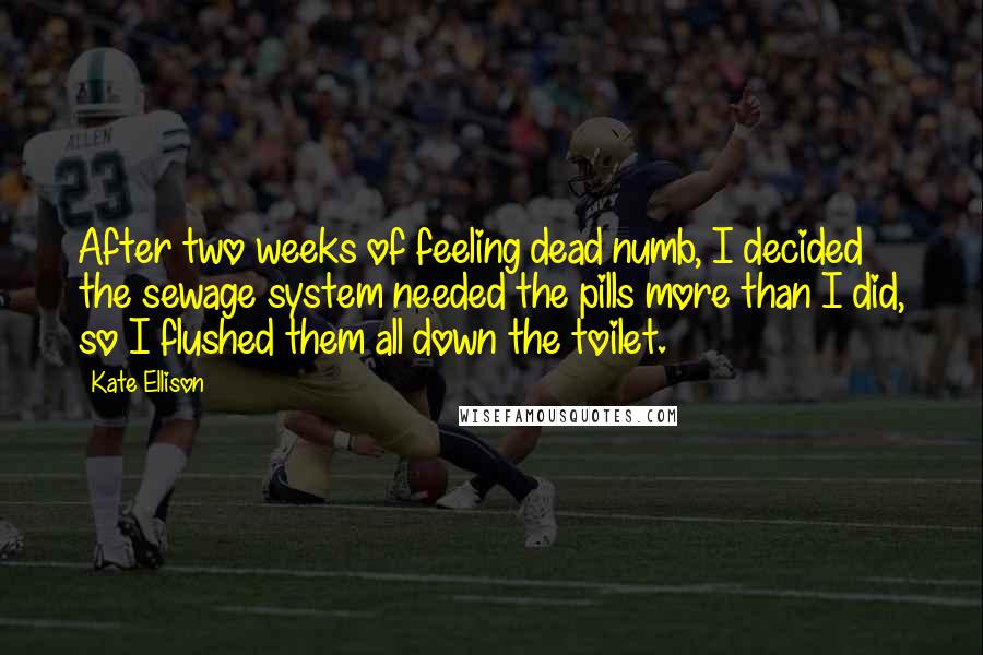 Kate Ellison Quotes: After two weeks of feeling dead numb, I decided the sewage system needed the pills more than I did, so I flushed them all down the toilet.
