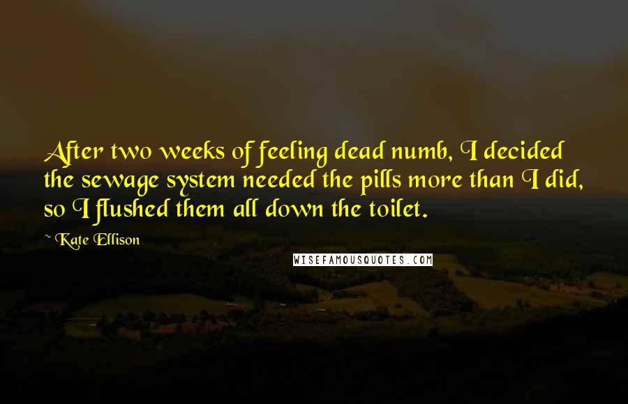 Kate Ellison Quotes: After two weeks of feeling dead numb, I decided the sewage system needed the pills more than I did, so I flushed them all down the toilet.