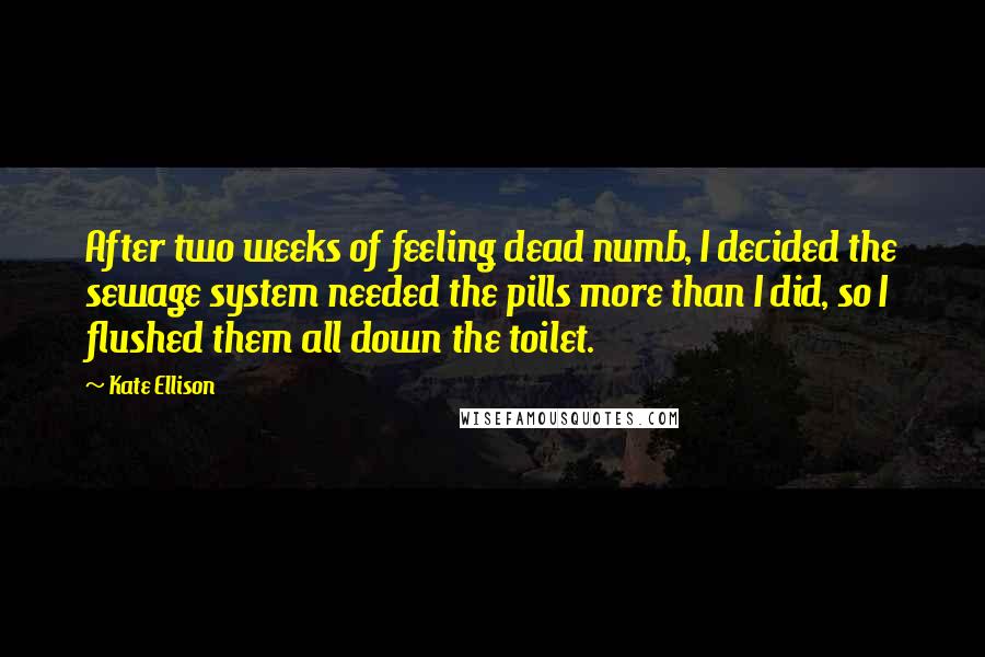 Kate Ellison Quotes: After two weeks of feeling dead numb, I decided the sewage system needed the pills more than I did, so I flushed them all down the toilet.