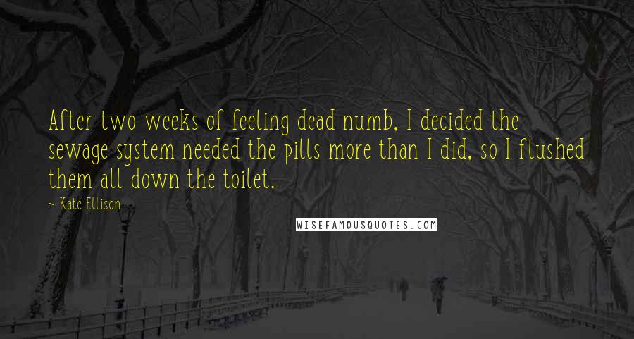 Kate Ellison Quotes: After two weeks of feeling dead numb, I decided the sewage system needed the pills more than I did, so I flushed them all down the toilet.