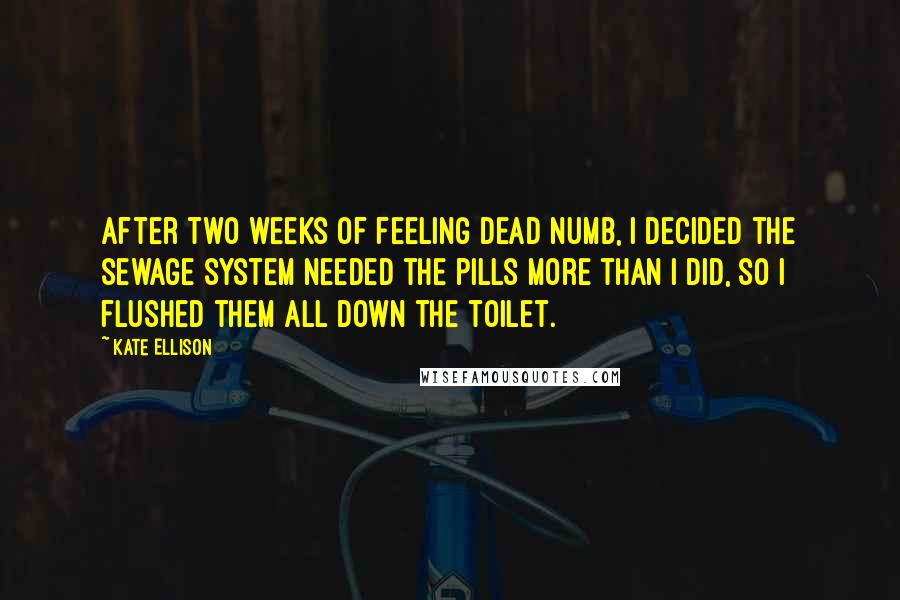 Kate Ellison Quotes: After two weeks of feeling dead numb, I decided the sewage system needed the pills more than I did, so I flushed them all down the toilet.