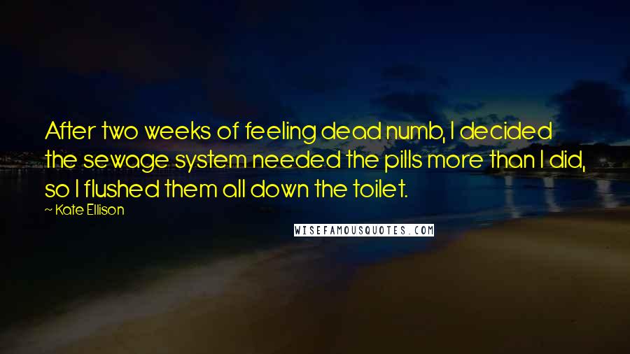 Kate Ellison Quotes: After two weeks of feeling dead numb, I decided the sewage system needed the pills more than I did, so I flushed them all down the toilet.