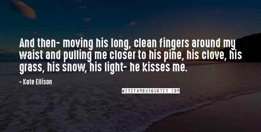 Kate Ellison Quotes: And then- moving his long, clean fingers around my waist and pulling me closer to his pine, his clove, his grass, his snow, his light- he kisses me.