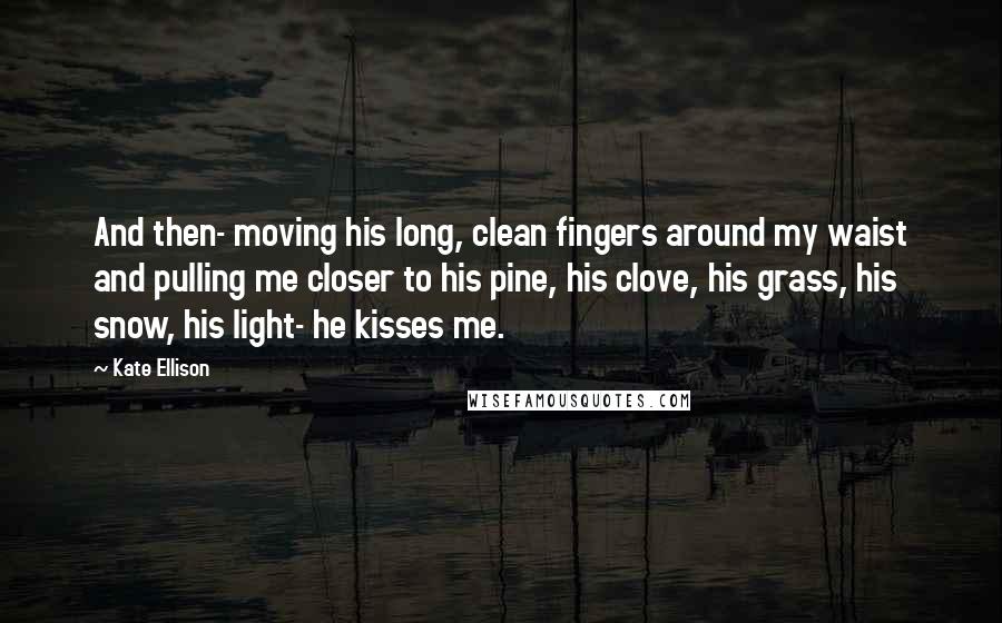 Kate Ellison Quotes: And then- moving his long, clean fingers around my waist and pulling me closer to his pine, his clove, his grass, his snow, his light- he kisses me.