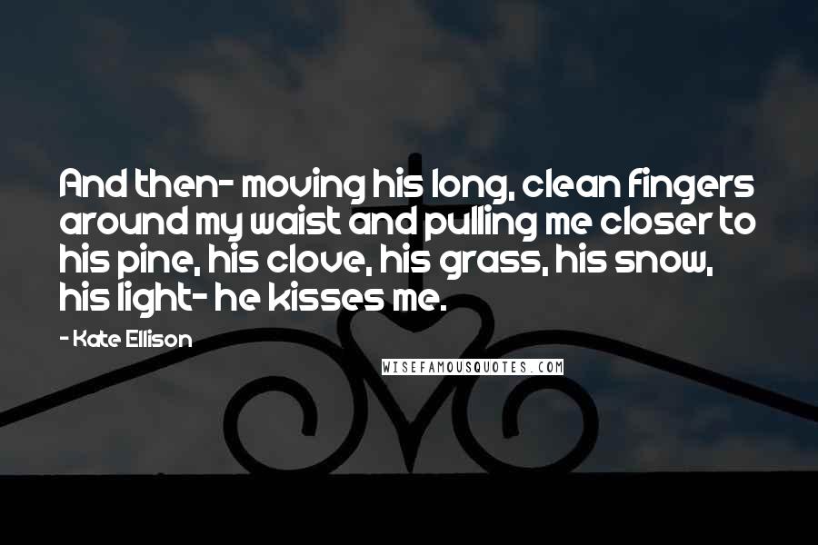 Kate Ellison Quotes: And then- moving his long, clean fingers around my waist and pulling me closer to his pine, his clove, his grass, his snow, his light- he kisses me.