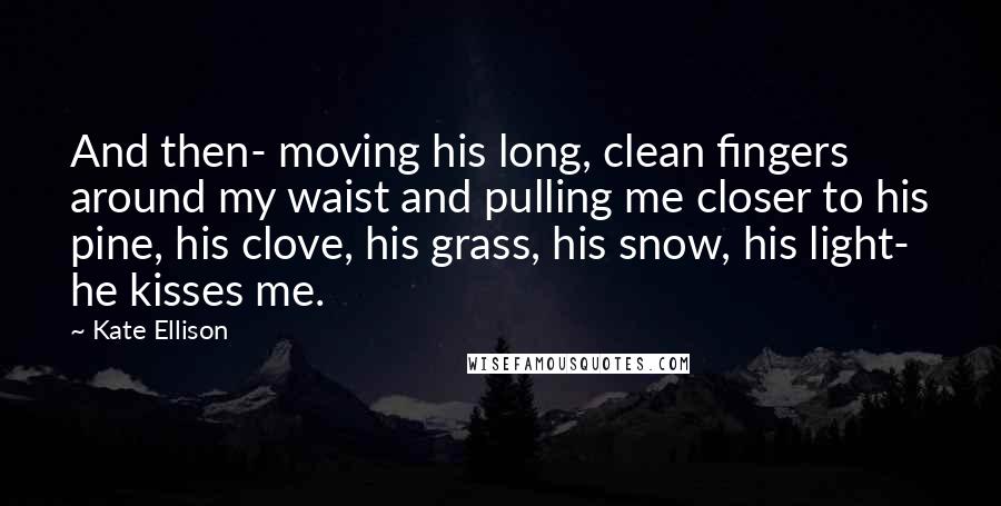 Kate Ellison Quotes: And then- moving his long, clean fingers around my waist and pulling me closer to his pine, his clove, his grass, his snow, his light- he kisses me.