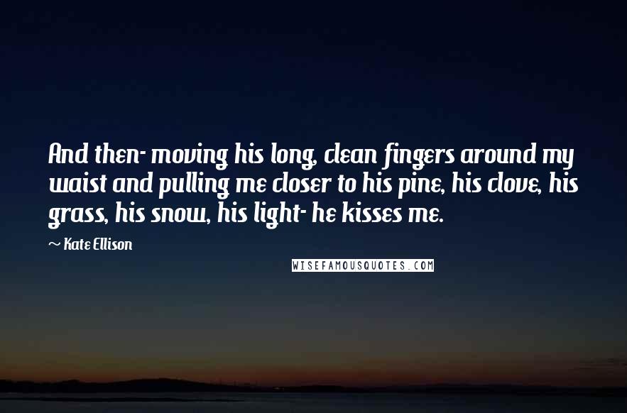 Kate Ellison Quotes: And then- moving his long, clean fingers around my waist and pulling me closer to his pine, his clove, his grass, his snow, his light- he kisses me.