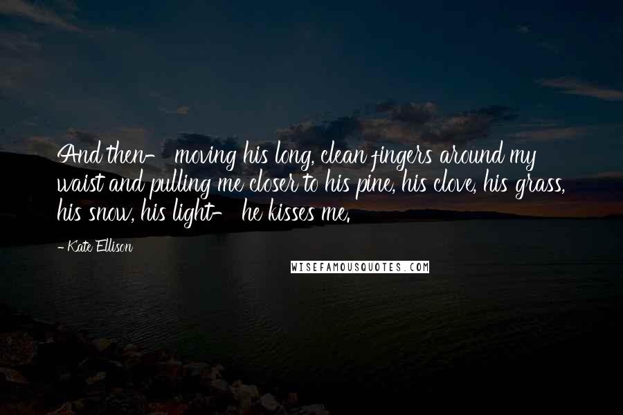 Kate Ellison Quotes: And then- moving his long, clean fingers around my waist and pulling me closer to his pine, his clove, his grass, his snow, his light- he kisses me.