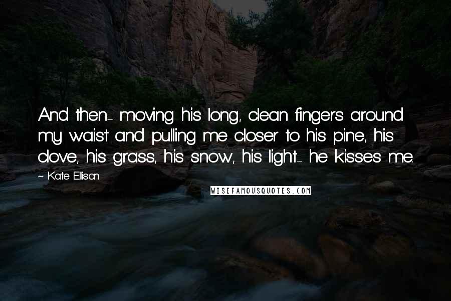 Kate Ellison Quotes: And then- moving his long, clean fingers around my waist and pulling me closer to his pine, his clove, his grass, his snow, his light- he kisses me.