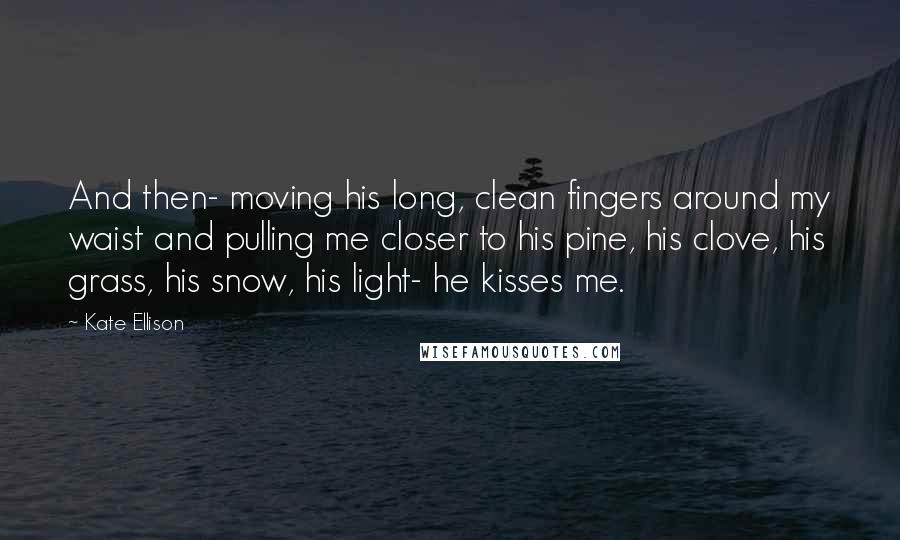 Kate Ellison Quotes: And then- moving his long, clean fingers around my waist and pulling me closer to his pine, his clove, his grass, his snow, his light- he kisses me.