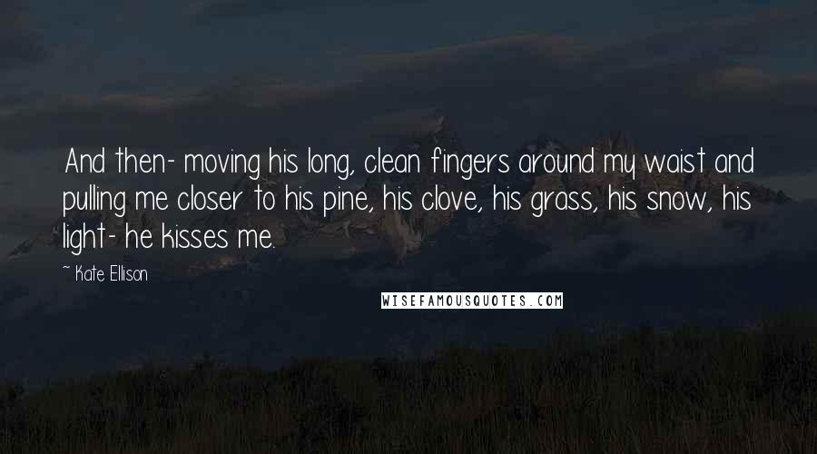 Kate Ellison Quotes: And then- moving his long, clean fingers around my waist and pulling me closer to his pine, his clove, his grass, his snow, his light- he kisses me.