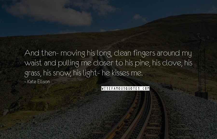 Kate Ellison Quotes: And then- moving his long, clean fingers around my waist and pulling me closer to his pine, his clove, his grass, his snow, his light- he kisses me.