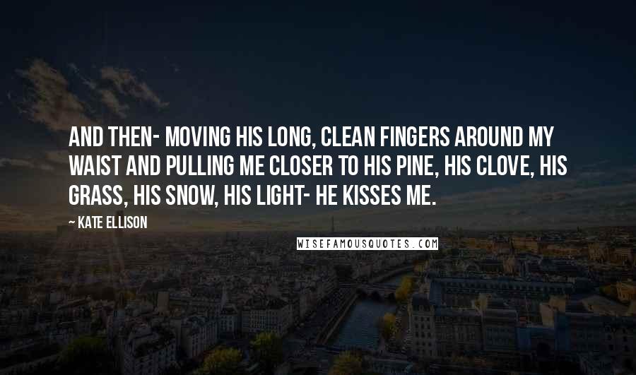 Kate Ellison Quotes: And then- moving his long, clean fingers around my waist and pulling me closer to his pine, his clove, his grass, his snow, his light- he kisses me.