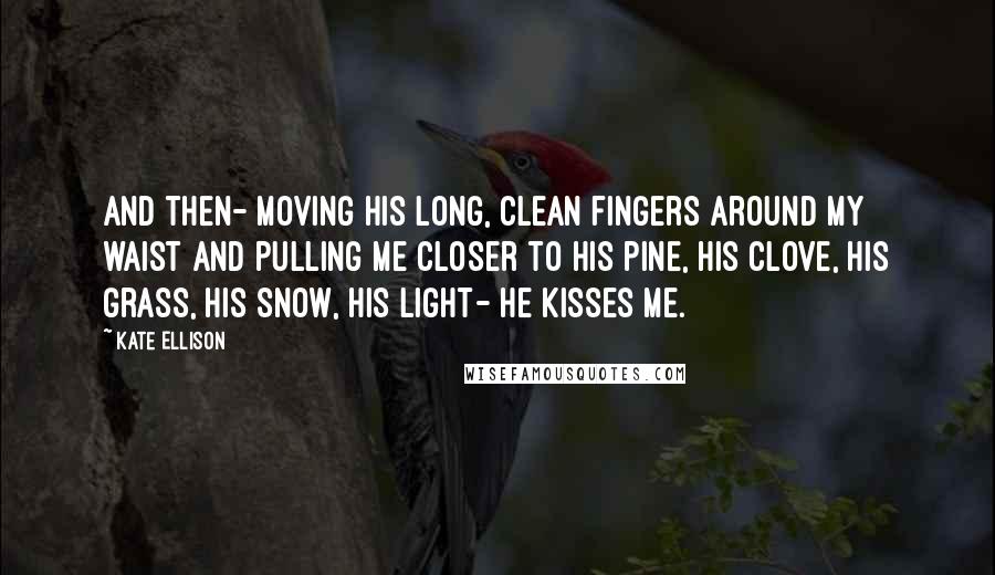 Kate Ellison Quotes: And then- moving his long, clean fingers around my waist and pulling me closer to his pine, his clove, his grass, his snow, his light- he kisses me.