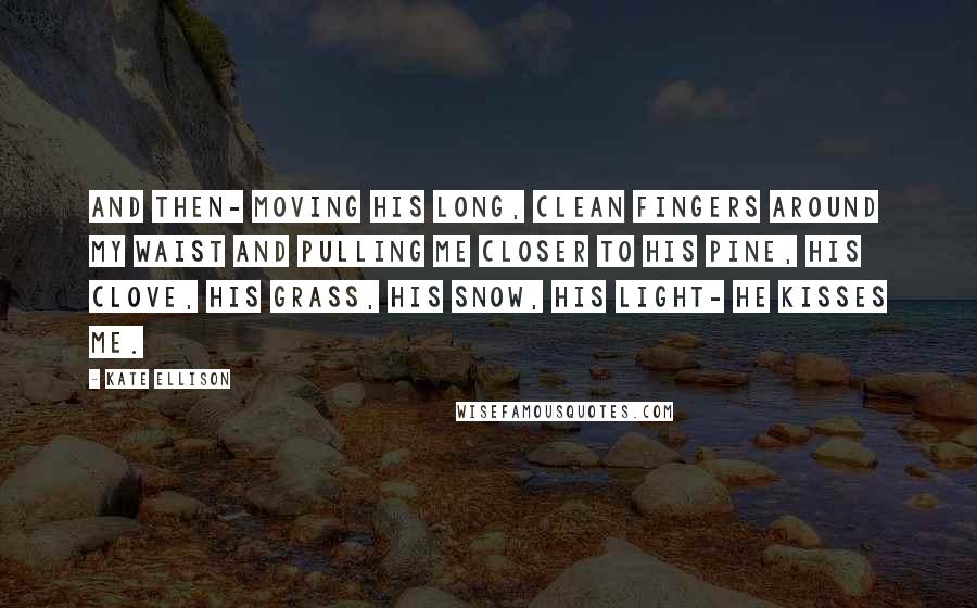 Kate Ellison Quotes: And then- moving his long, clean fingers around my waist and pulling me closer to his pine, his clove, his grass, his snow, his light- he kisses me.