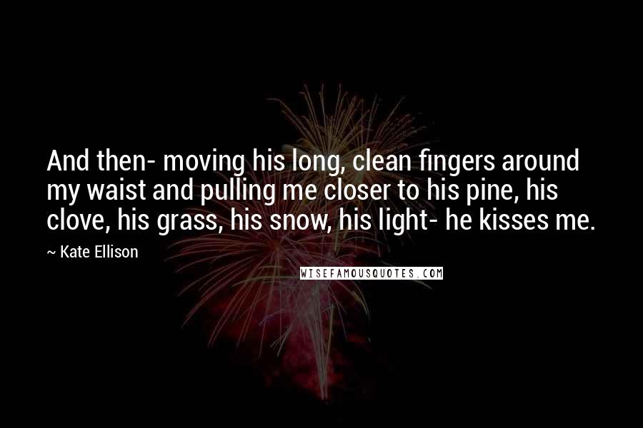 Kate Ellison Quotes: And then- moving his long, clean fingers around my waist and pulling me closer to his pine, his clove, his grass, his snow, his light- he kisses me.