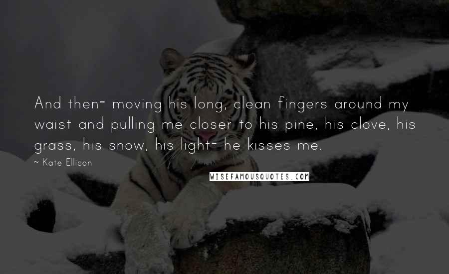 Kate Ellison Quotes: And then- moving his long, clean fingers around my waist and pulling me closer to his pine, his clove, his grass, his snow, his light- he kisses me.