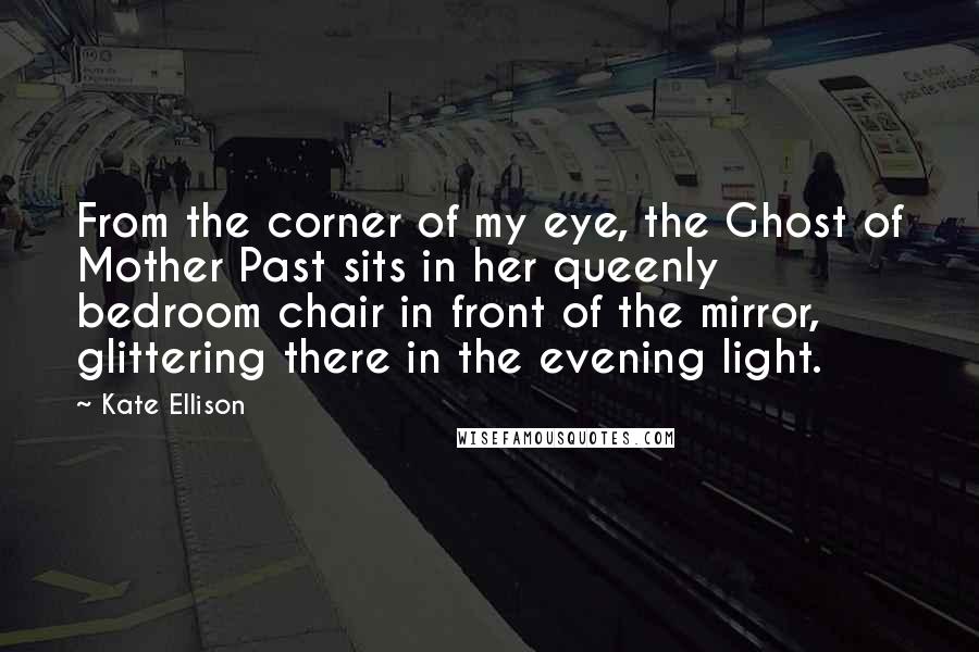 Kate Ellison Quotes: From the corner of my eye, the Ghost of Mother Past sits in her queenly bedroom chair in front of the mirror, glittering there in the evening light.