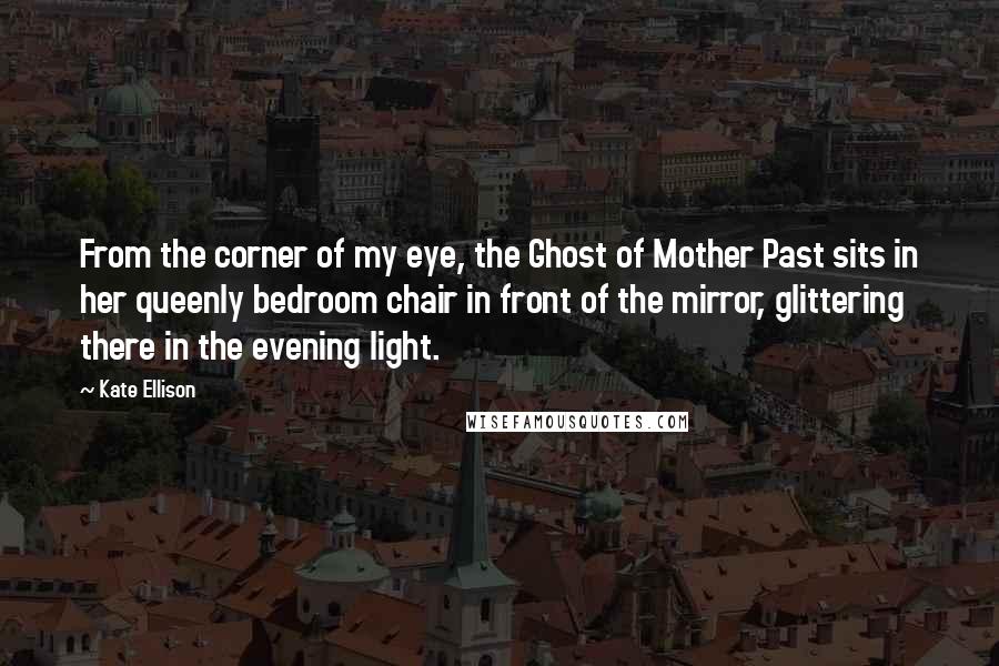 Kate Ellison Quotes: From the corner of my eye, the Ghost of Mother Past sits in her queenly bedroom chair in front of the mirror, glittering there in the evening light.