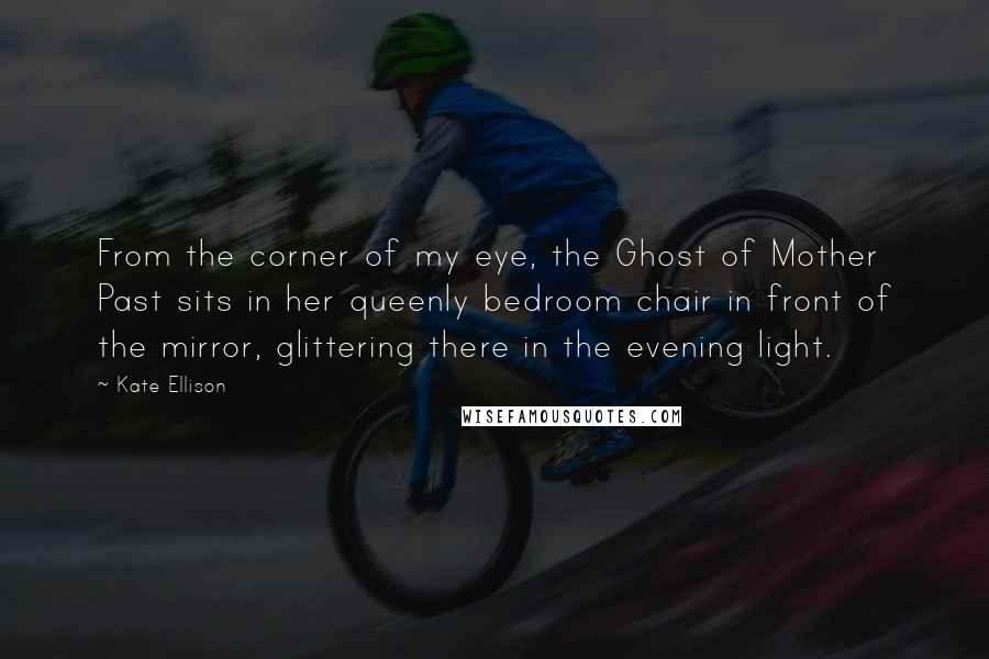 Kate Ellison Quotes: From the corner of my eye, the Ghost of Mother Past sits in her queenly bedroom chair in front of the mirror, glittering there in the evening light.