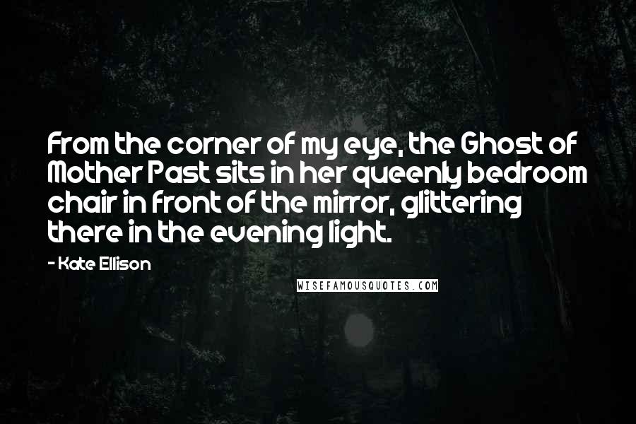 Kate Ellison Quotes: From the corner of my eye, the Ghost of Mother Past sits in her queenly bedroom chair in front of the mirror, glittering there in the evening light.