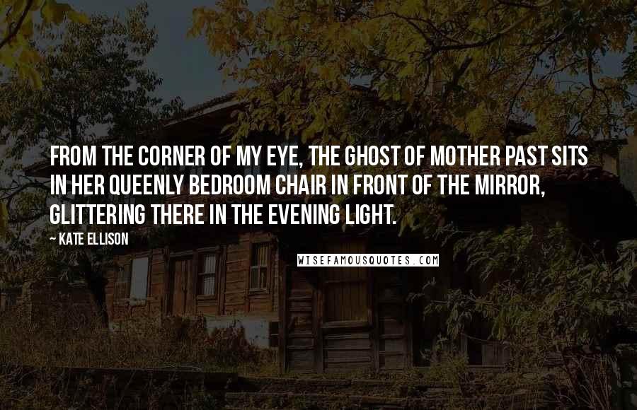 Kate Ellison Quotes: From the corner of my eye, the Ghost of Mother Past sits in her queenly bedroom chair in front of the mirror, glittering there in the evening light.