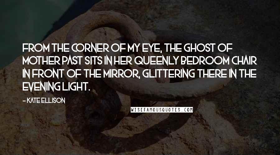 Kate Ellison Quotes: From the corner of my eye, the Ghost of Mother Past sits in her queenly bedroom chair in front of the mirror, glittering there in the evening light.
