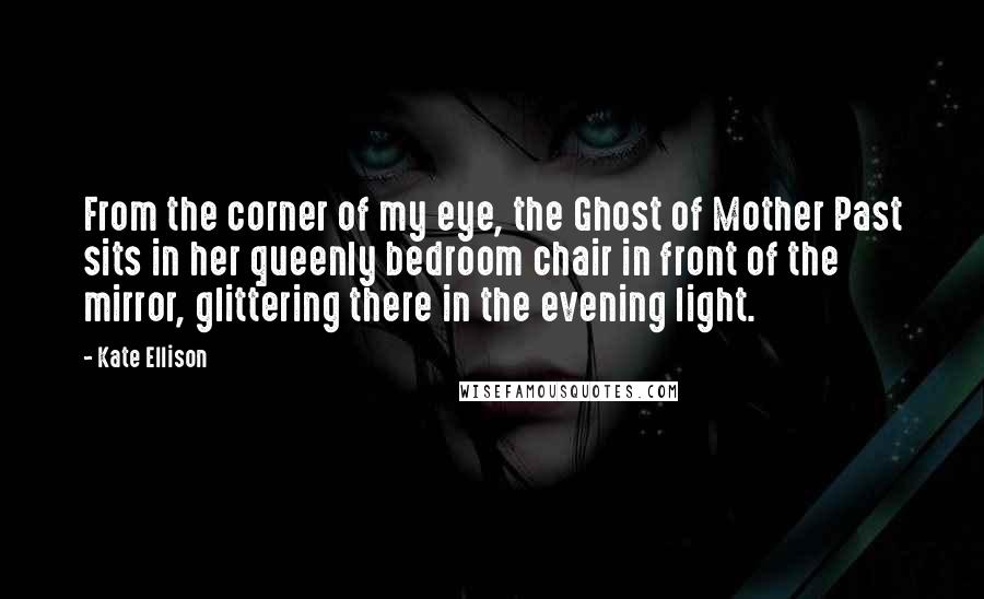 Kate Ellison Quotes: From the corner of my eye, the Ghost of Mother Past sits in her queenly bedroom chair in front of the mirror, glittering there in the evening light.