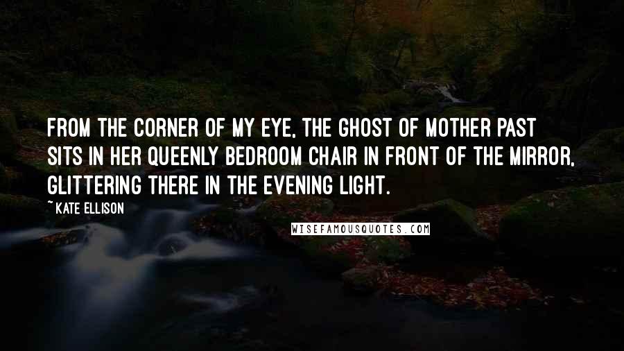 Kate Ellison Quotes: From the corner of my eye, the Ghost of Mother Past sits in her queenly bedroom chair in front of the mirror, glittering there in the evening light.