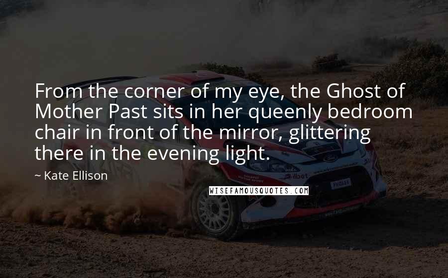 Kate Ellison Quotes: From the corner of my eye, the Ghost of Mother Past sits in her queenly bedroom chair in front of the mirror, glittering there in the evening light.