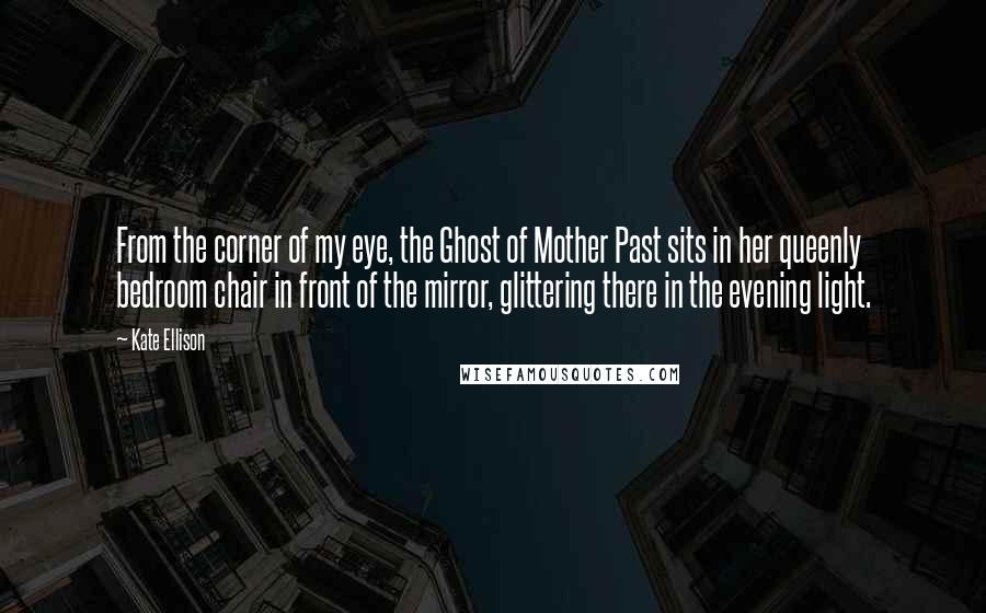 Kate Ellison Quotes: From the corner of my eye, the Ghost of Mother Past sits in her queenly bedroom chair in front of the mirror, glittering there in the evening light.