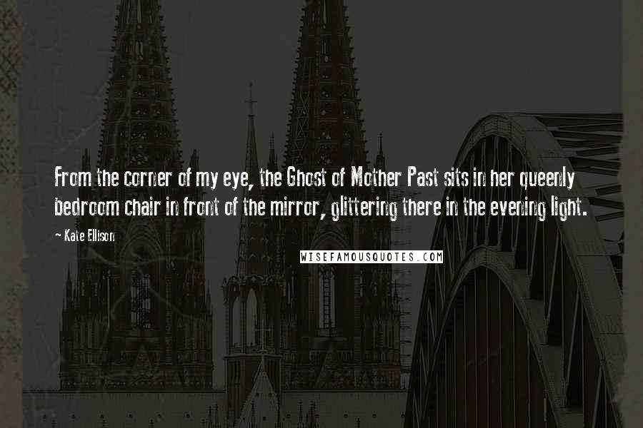 Kate Ellison Quotes: From the corner of my eye, the Ghost of Mother Past sits in her queenly bedroom chair in front of the mirror, glittering there in the evening light.